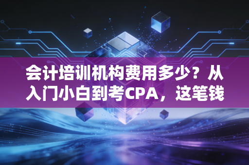 会计培训机构费用多少？从入门小白到考CPA，这笔钱到底该怎么花才不心疼？