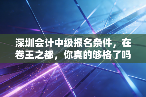 深圳会计中级报名条件，在卷王之都，你真的够格了吗？