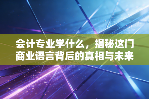 会计专业学什么,揭秘这门商业语言背后的真相与未来