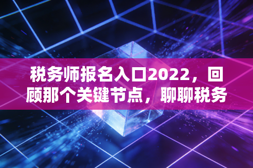 税务师报名入口2022,回顾那个关键节点,聊聊税务师的含金量与职业进阶