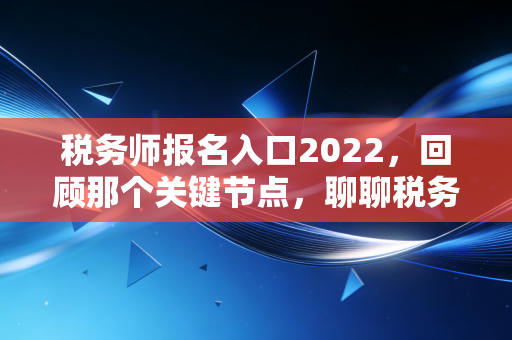 税务师报名入口2022，回顾那个关键节点，聊聊税务师的含金量与职业进阶