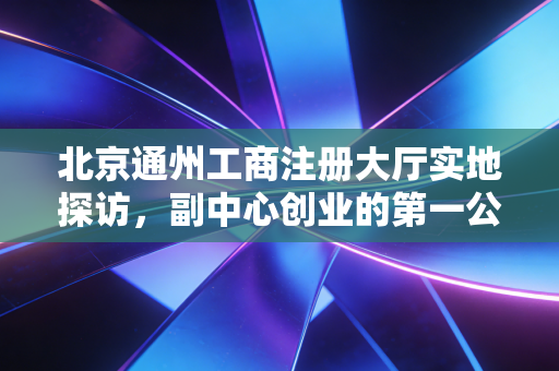 北京通州工商注册大厅实地探访，副中心创业的第一公里，真的像传说中那么丝滑吗？