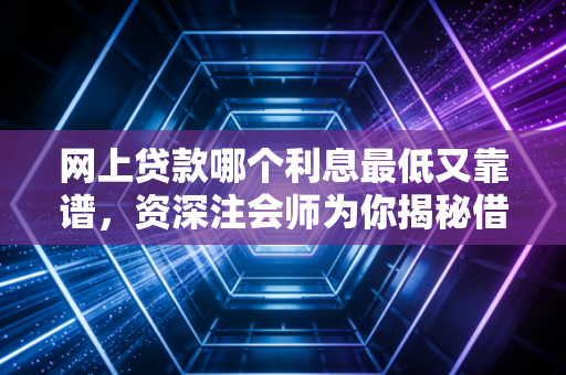 网上贷款哪个利息最低又靠谱，资深注会师为你揭秘借贷背后的金融逻辑与避坑指南