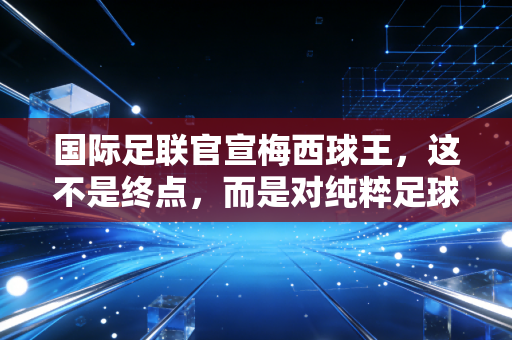 国际足联官宣梅西球王,这不是终点,而是对纯粹足球信仰的最高审计
