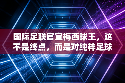 国际足联官宣梅西球王，这不是终点，而是对纯粹足球信仰的最高审计