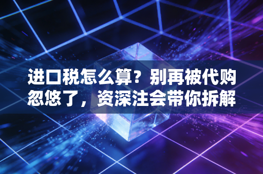 进口税怎么算？别再被代购忽悠了，资深注会带你拆解跨境购物背后的税费逻辑