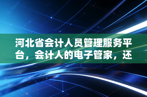 河北省会计人员管理服务平台,会计人的电子管家,还是令人头疼的负担?