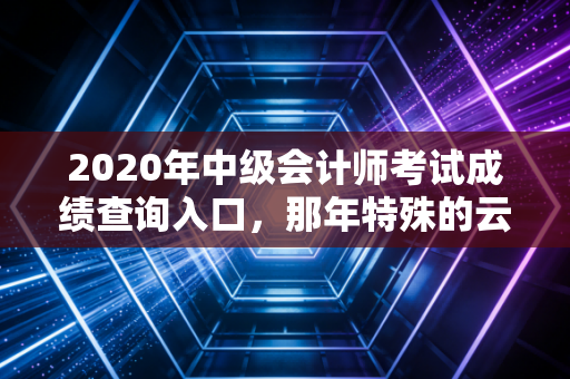 2020年中级会计师考试成绩查询入口，那年特殊的云查分，你还好吗？