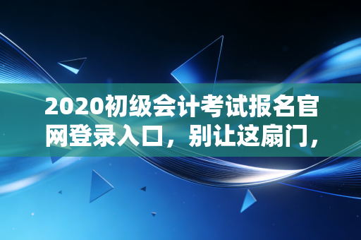 2020初级会计考试报名官网登录入口，别让这扇门，关上你的职业未来