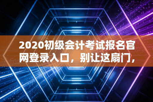 2020初级会计考试报名官网登录入口，别让这扇门，关上你的职业未来
