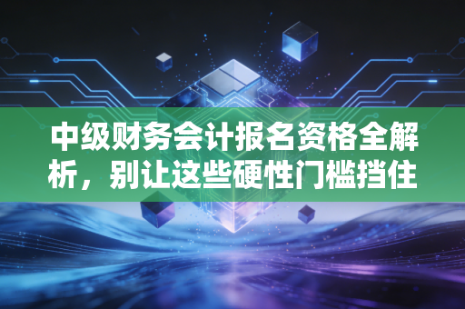 中级财务会计报名资格全解析，别让这些硬性门槛挡住了你的进阶之路