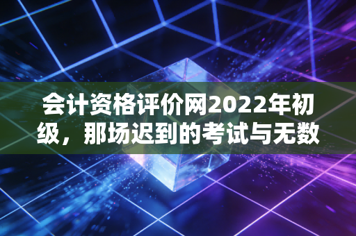 会计资格评价网2022年初级，那场迟到的考试与无数考生的破茧时刻