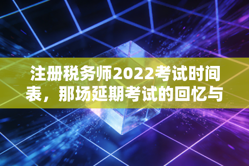 注册税务师2022考试时间表，那场延期考试的回忆与税务人的进阶之路