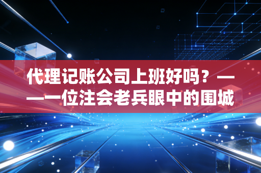 代理记账公司上班好吗？——一位注会老兵眼中的围城与跳板