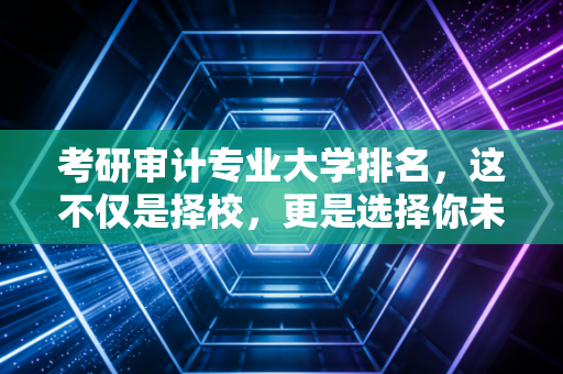 考研审计专业大学排名,这不仅是择校,更是选择你未来十年的职业起跑线