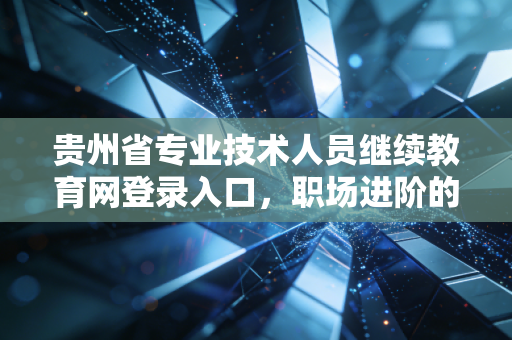 贵州省专业技术人员继续教育网登录入口,职场进阶的敲门砖与必修课
