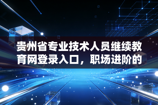 贵州省专业技术人员继续教育网登录入口，职场进阶的敲门砖与必修课