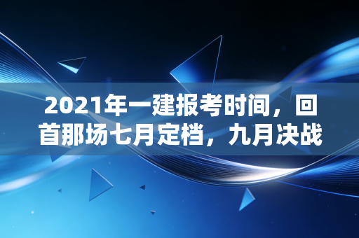 2021年一建报考时间，回首那场七月定档，九月决战的硬仗与考证人的执念