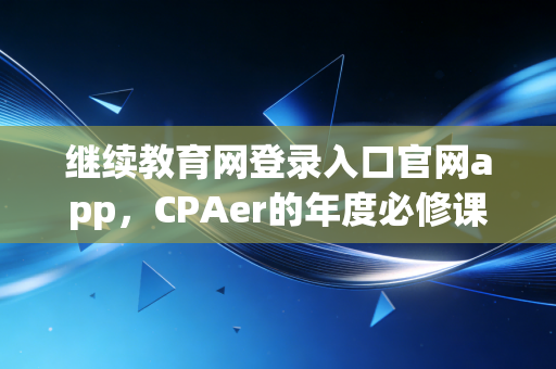 继续教育网登录入口官网app，CPAer的年度必修课，从找不到入口到高效通关的独家心得