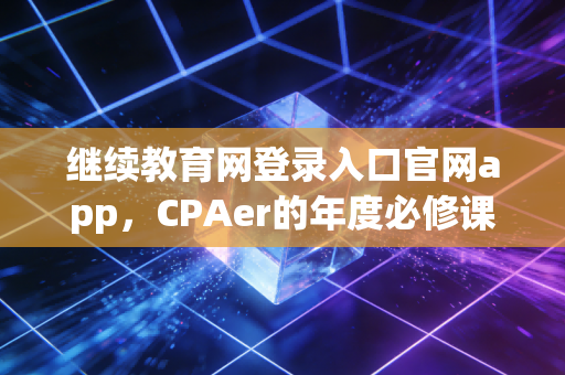 继续教育网登录入口官网app,CPAer的年度必修课,从找不到入口到高效通关的独家心得