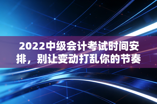 2022中级会计考试时间安排，别让变动打乱你的节奏，老会计带你稳住心态