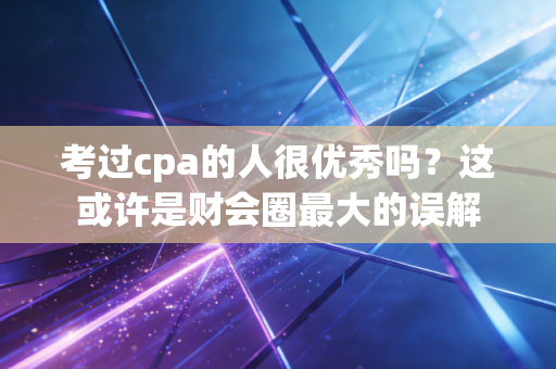 考过cpa的人很优秀吗？这或许是财会圈最大的误解