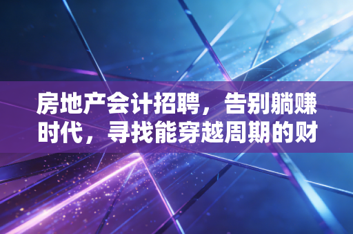 房地产会计招聘，告别躺赚时代，寻找能穿越周期的财务操盘手