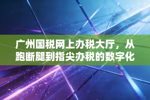 广州国税网上办税大厅，从跑断腿到指尖办税的数字化变革深度解析