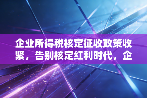 企业所得税核定征收政策收紧，告别核定红利时代，企业合规才是硬道理