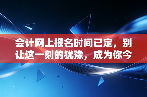 会计网上报名时间已定，别让这一刻的犹豫，成为你今年遗憾的源头