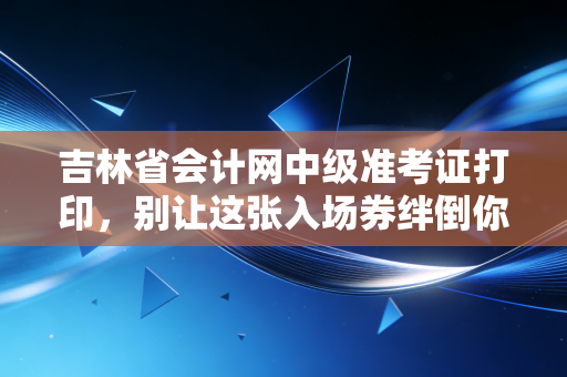 吉林省会计网中级准考证打印，别让这张入场券绊倒你的会计进阶路