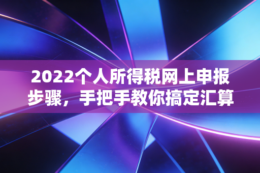 2022个人所得税网上申报步骤，手把手教你搞定汇算清缴，别让国家的红包溜走
