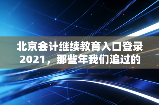北京会计继续教育入口登录2021，那些年我们追过的学分与焦虑