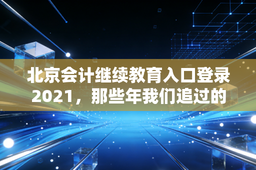 北京会计继续教育入口登录2021，那些年我们追过的学分与焦虑