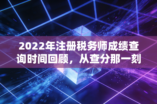 2022年注册税务师成绩查询时间回顾,从查分那一刻说起,聊聊税务师的含金量与未来
