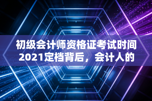 初级会计师资格证考试时间2021定档背后,会计人的进阶之路与职业思考