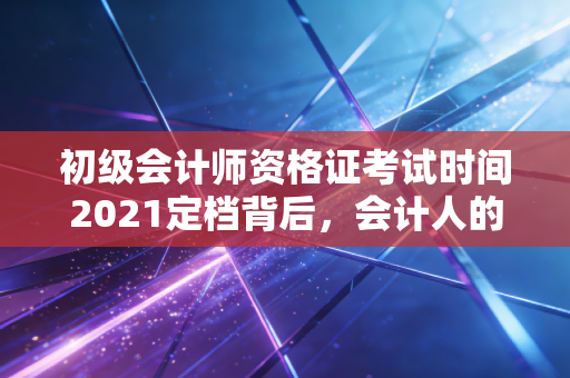 初级会计师资格证考试时间2021定档背后，会计人的进阶之路与职业思考
