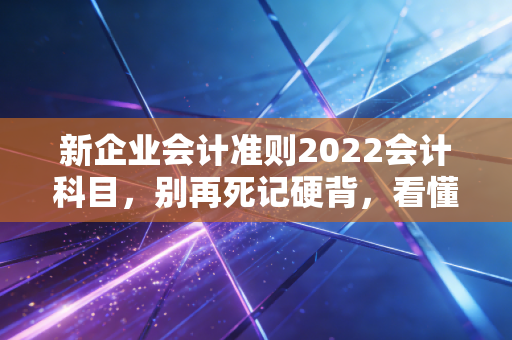 新企业会计准则2022会计科目，别再死记硬背，看懂这背后的商业逻辑才是王道