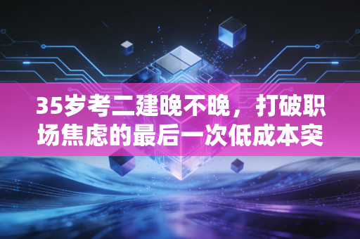 35岁考二建晚不晚，打破职场焦虑的最后一次低成本突围
