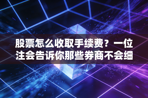 股票怎么收取手续费？一位注会告诉你那些券商不会细说的隐形成本