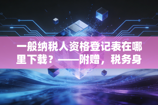 一般纳税人资格登记表在哪里下载？——附赠，税务身份升级的避坑指南