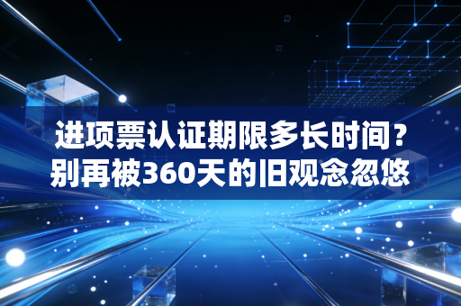 进项票认证期限多长时间？别再被360天的旧观念忽悠了，真相在这里