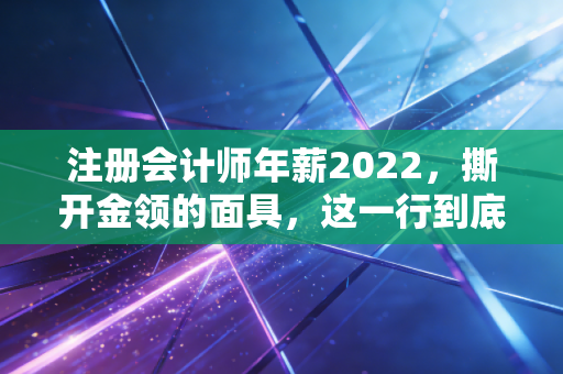 注册会计师年薪2022，撕开金领的面具，这一行到底还能不能让人财务自由？