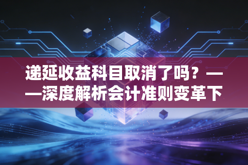 递延收益科目取消了吗？——深度解析会计准则变革下的幸存者与新常态