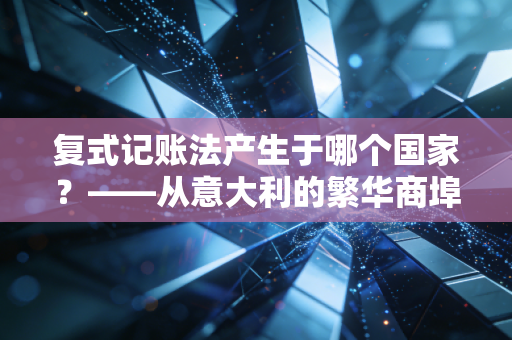 复式记账法产生于哪个国家？——从意大利的繁华商埠看现代商业文明的底层逻辑