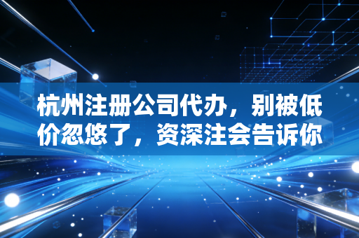 杭州注册公司代办，别被低价忽悠了，资深注会告诉你创业第一课该怎么走