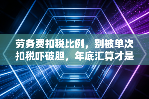 劳务费扣税比例，别被单次扣税吓破胆，年底汇算才是回血真相