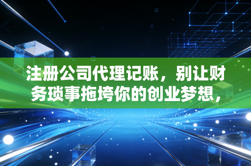 注册公司代理记账,别让财务琐事拖垮你的创业梦想,一位老会计的真心话