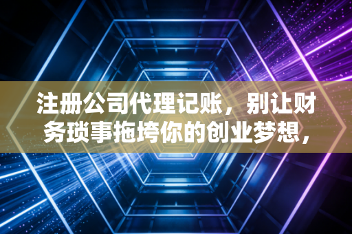 注册公司代理记账,别让财务琐事拖垮你的创业梦想,一位老会计的真心话