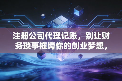 注册公司代理记账，别让财务琐事拖垮你的创业梦想，一位老会计的真心话